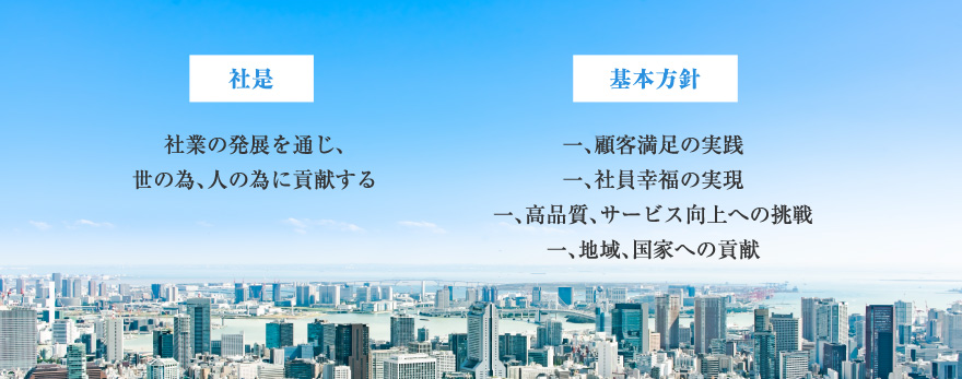 社是 社業の発展を通じ、世の為、人の為に貢献する 基本方針 一、顧客満足の実践
一、社員幸福の実現一、高品質、サービス向上への挑戦一、地域、国家への貢献